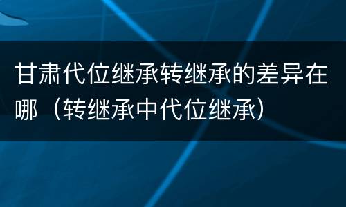 甘肃代位继承转继承的差异在哪（转继承中代位继承）