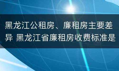 黑龙江公租房、廉租房主要差异 黑龙江省廉租房收费标准是多少