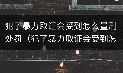 犯了暴力取证会受到怎么量刑处罚（犯了暴力取证会受到怎么量刑处罚呢）