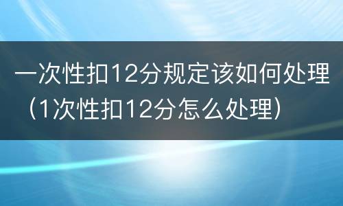 一次性扣12分规定该如何处理（1次性扣12分怎么处理）