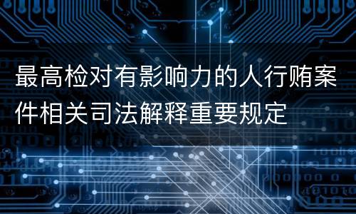 最高检对有影响力的人行贿案件相关司法解释重要规定
