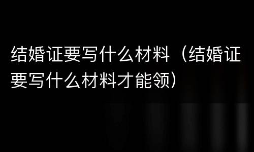 结婚证要写什么材料（结婚证要写什么材料才能领）