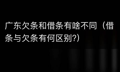 广东欠条和借条有啥不同（借条与欠条有何区别?）