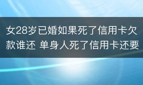 女28岁已婚如果死了信用卡欠款谁还 单身人死了信用卡还要还吗