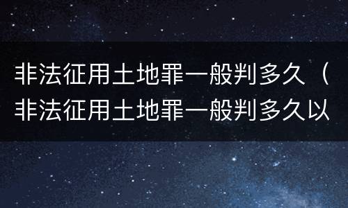 非法征用土地罪一般判多久（非法征用土地罪一般判多久以上）