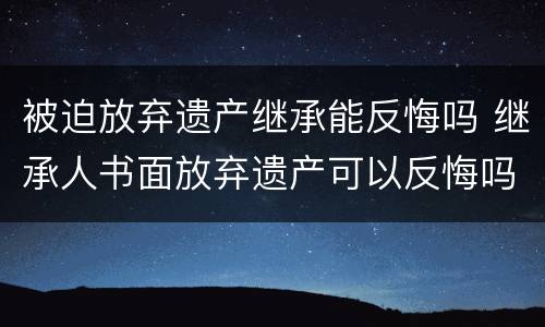 被迫放弃遗产继承能反悔吗 继承人书面放弃遗产可以反悔吗