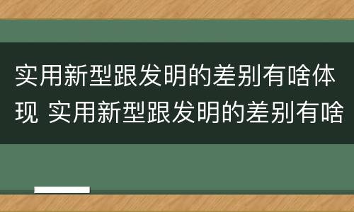实用新型跟发明的差别有啥体现 实用新型跟发明的差别有啥体现呢