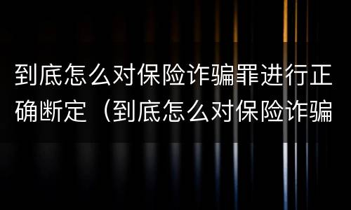 到底怎么对保险诈骗罪进行正确断定（到底怎么对保险诈骗罪进行正确断定的）