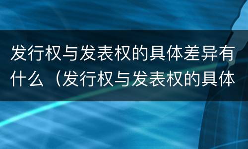 发行权与发表权的具体差异有什么(发行权与发表权的具体差异有什么影响)