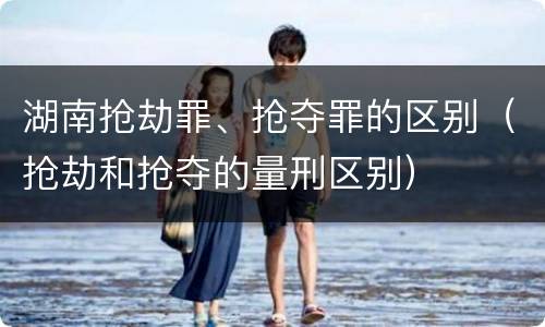 湖南抢劫罪、抢夺罪的区别（抢劫和抢夺的量刑区别）