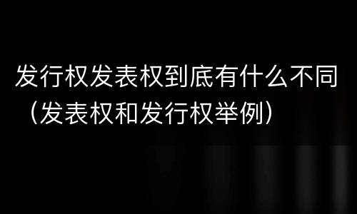 发行权发表权到底有什么不同（发表权和发行权举例）