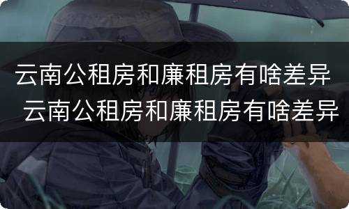 云南公租房和廉租房有啥差异 云南公租房和廉租房有啥差异吗