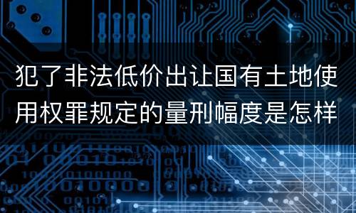 犯了非法低价出让国有土地使用权罪规定的量刑幅度是怎样的