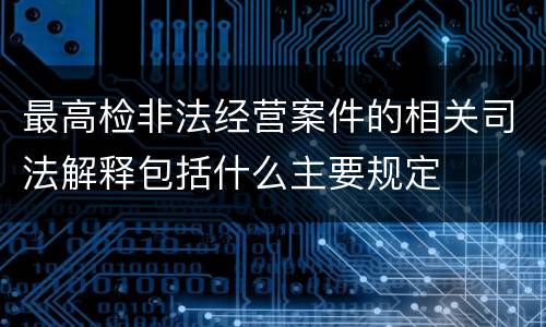 最高检非法经营案件的相关司法解释包括什么主要规定
