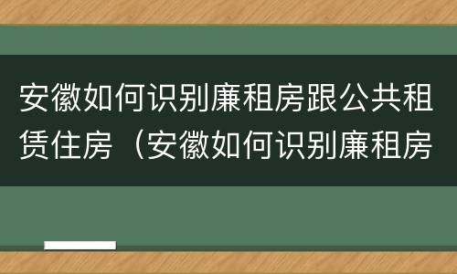 安徽如何识别廉租房跟公共租赁住房（安徽如何识别廉租房跟公共租赁住房的区别）