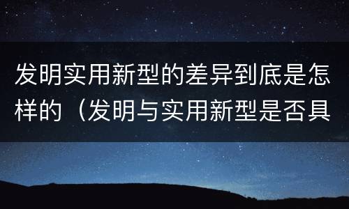 发明实用新型的差异到底是怎样的（发明与实用新型是否具有实用性）