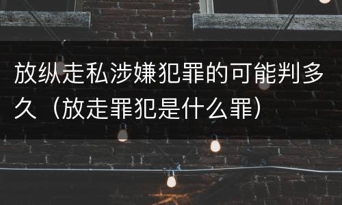 放纵走私涉嫌犯罪的可能判多久（放走罪犯是什么罪）