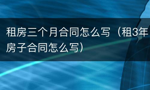 租房三个月合同怎么写（租3年房子合同怎么写）