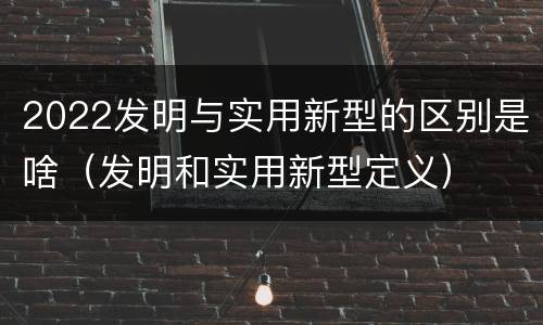 2022发明与实用新型的区别是啥（发明和实用新型定义）