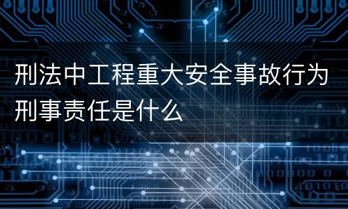 刑法中工程重大安全事故行为刑事责任是什么