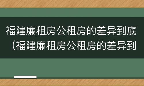 福建廉租房公租房的差异到底（福建廉租房公租房的差异到底有多大）