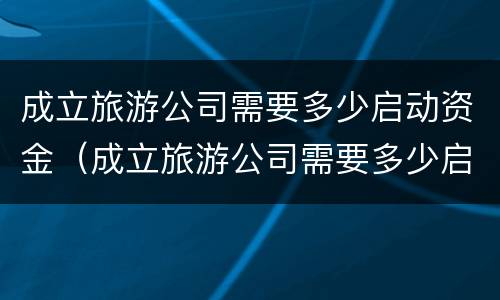 成立旅游公司需要多少启动资金（成立旅游公司需要多少启动资金才能投资）