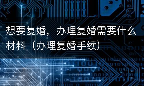 想要复婚，办理复婚需要什么材料（办理复婚手续）