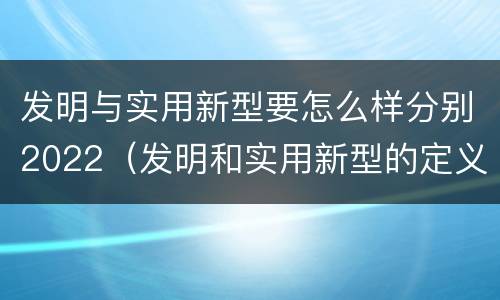 发明与实用新型要怎么样分别2022（发明和实用新型的定义）