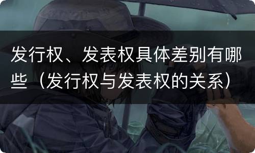 发行权、发表权具体差别有哪些（发行权与发表权的关系）
