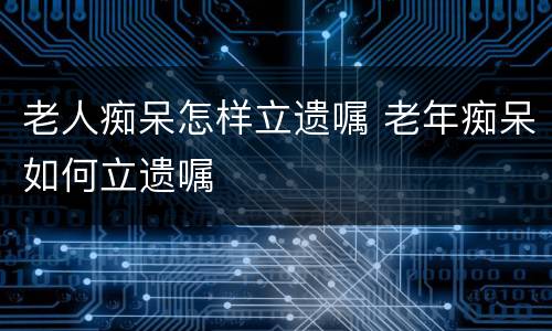 老人痴呆怎样立遗嘱 老年痴呆如何立遗嘱