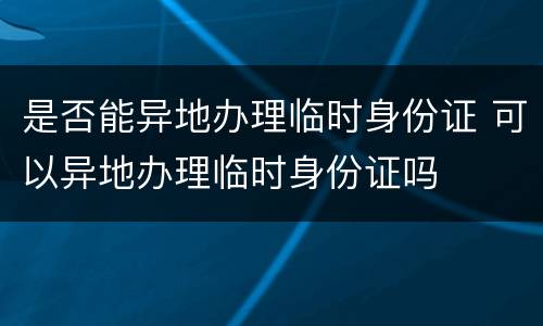 是否能异地办理临时身份证 可以异地办理临时身份证吗