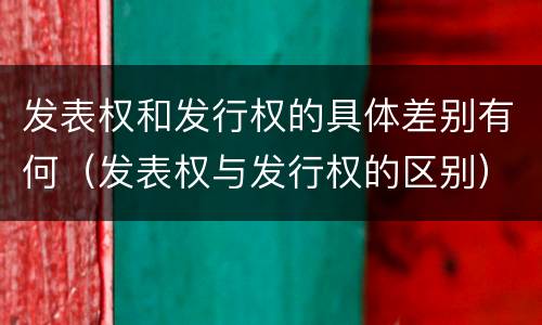 发表权和发行权的具体差别有何（发表权与发行权的区别）