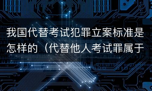 我国代替考试犯罪立案标准是怎样的（代替他人考试罪属于什么类犯罪）