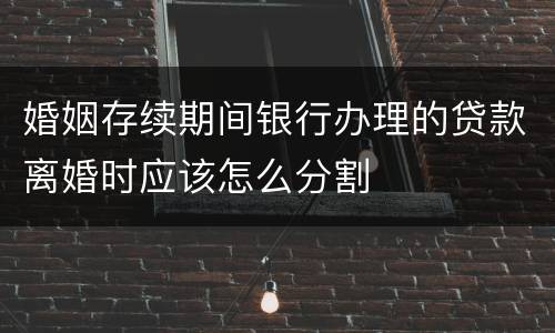 婚姻存续期间银行办理的贷款离婚时应该怎么分割