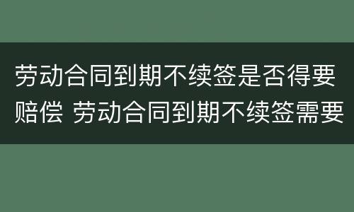 劳动合同到期不续签是否得要赔偿 劳动合同到期不续签需要补偿吗