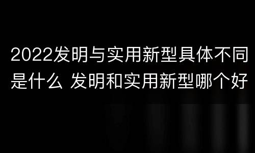 2022发明与实用新型具体不同是什么 发明和实用新型哪个好