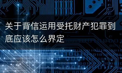 关于背信运用受托财产犯罪到底应该怎么界定