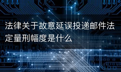 法律关于故意延误投递邮件法定量刑幅度是什么