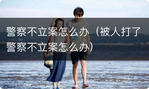 警察不立案怎么办（被人打了警察不立案怎么办）