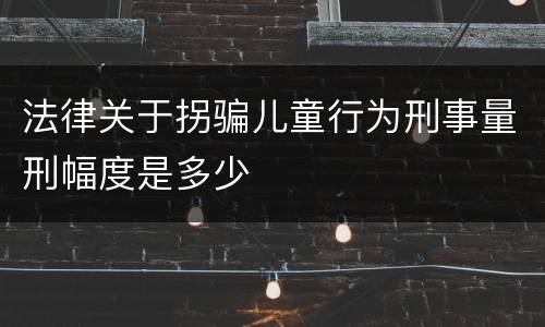 法律关于拐骗儿童行为刑事量刑幅度是多少