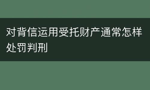 对背信运用受托财产通常怎样处罚判刑