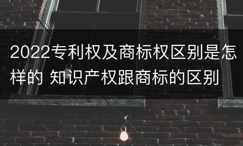 2022专利权及商标权区别是怎样的 知识产权跟商标的区别