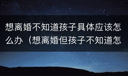 想离婚不知道孩子具体应该怎么办（想离婚但孩子不知道怎么办）