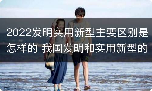 2022发明实用新型主要区别是怎样的 我国发明和实用新型的标准