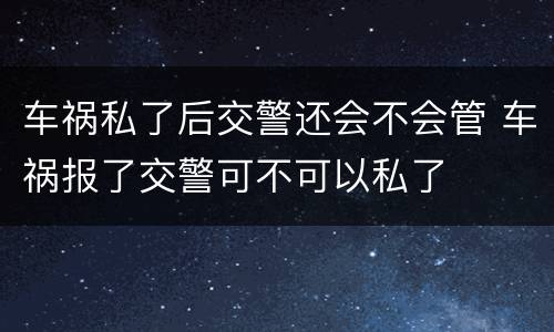 车祸私了后交警还会不会管 车祸报了交警可不可以私了