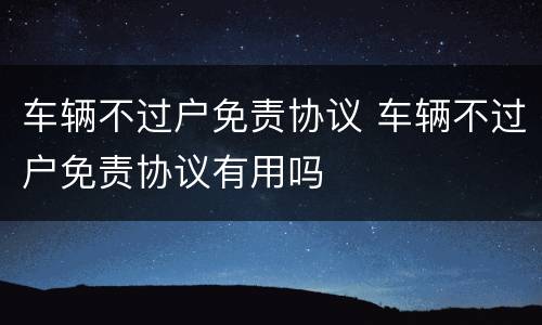 车辆不过户免责协议 车辆不过户免责协议有用吗