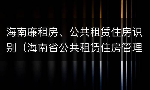 海南廉租房、公共租赁住房识别（海南省公共租赁住房管理办法）