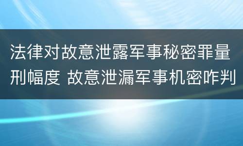 法律对故意泄露军事秘密罪量刑幅度 故意泄漏军事机密咋判刑