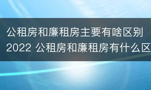 公租房和廉租房主要有啥区别2022 公租房和廉租房有什么区别呢