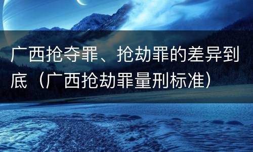 广西抢夺罪、抢劫罪的差异到底（广西抢劫罪量刑标准）